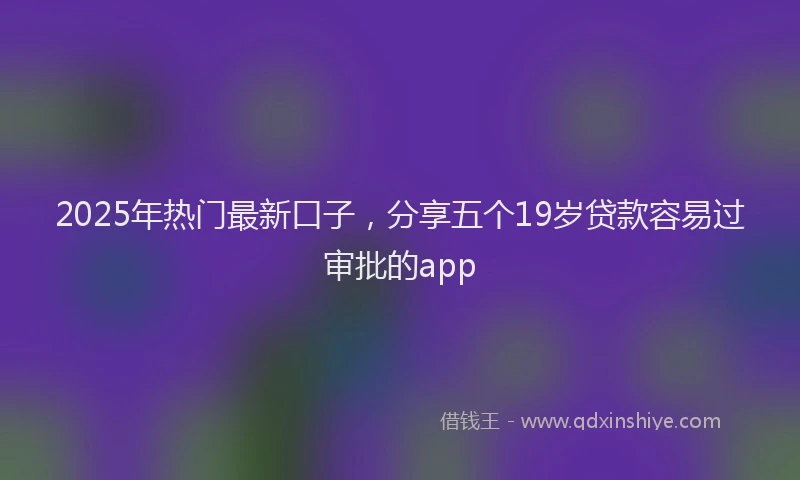 2025年热门最新口子，分享五个19岁贷款容易过审批的app