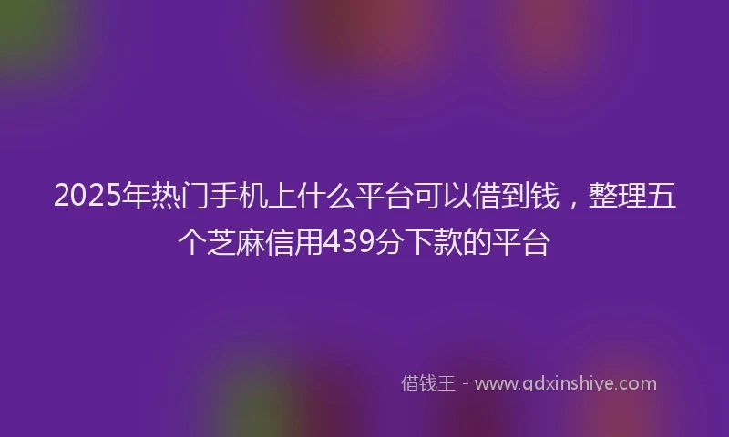 2025年热门手机上什么平台可以借到钱，整理五个芝麻信用439分下款的平台