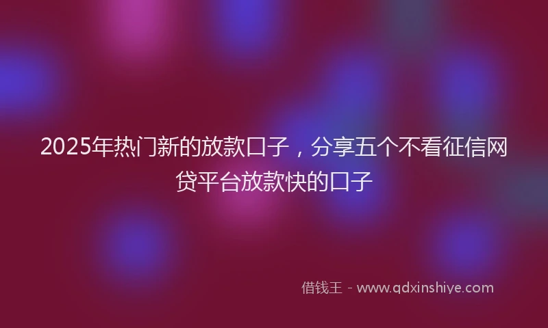 2025年热门新的放款口子，分享五个不看征信网贷平台放款快的口子