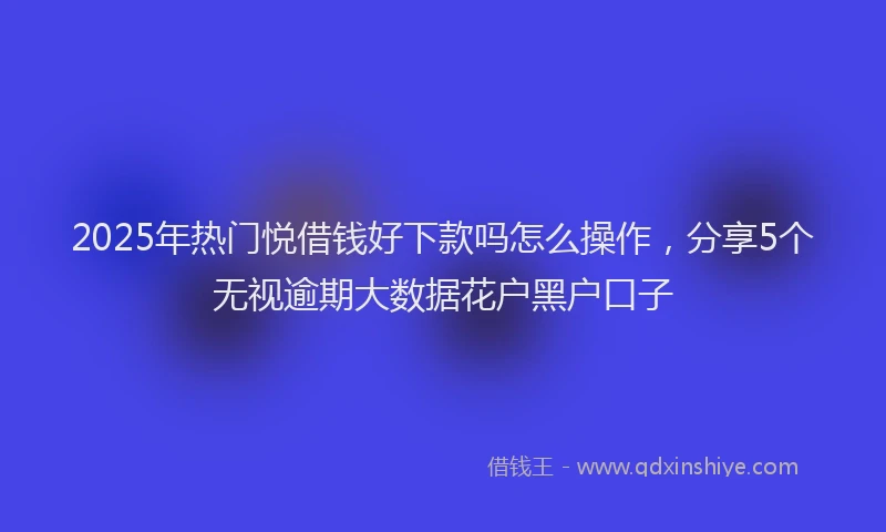 2025年热门悦借钱好下款吗怎么操作，分享5个无视逾期大数据花户黑户口子