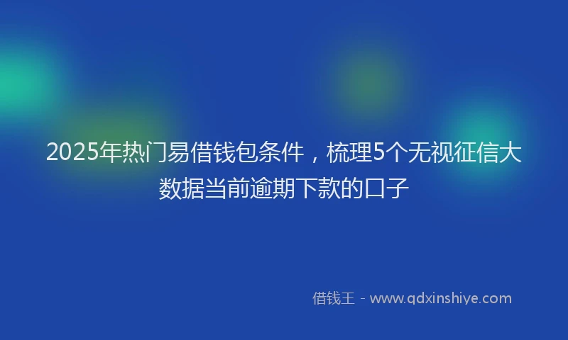 2025年热门易借钱包条件，梳理5个无视征信大数据当前逾期下款的口子