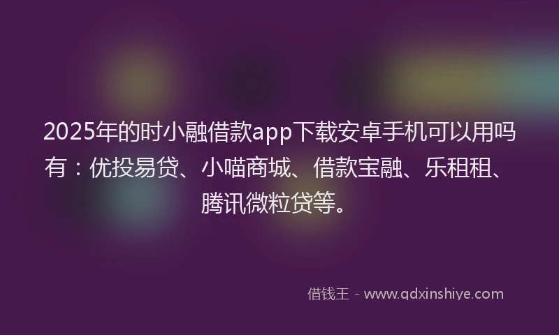 2025年的时小融借款app下载安卓手机可以用吗有：优投易贷、小喵商城、借款宝融、乐租租、腾讯微粒贷等。