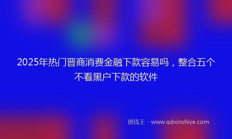 2025年热门晋商消费金融下款容易吗，整合五个不看黑户下款的软件