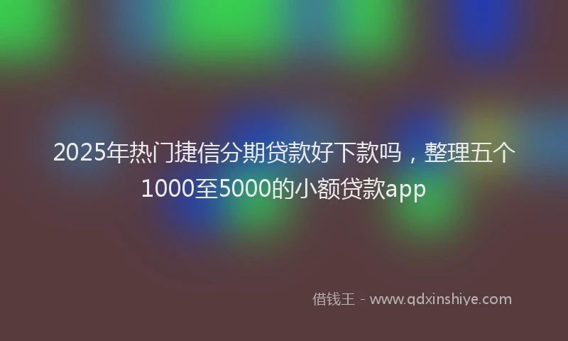 2025年热门捷信分期贷款好下款吗，整理五个1000至5000的小额贷款app