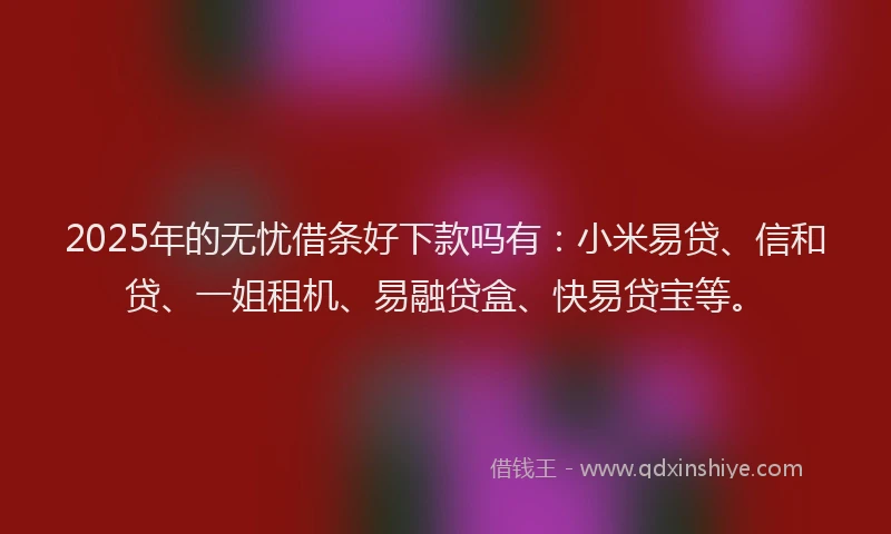 2025年的无忧借条好下款吗有：小米易贷、信和贷、一姐租机、易融贷盒、快易贷宝等。