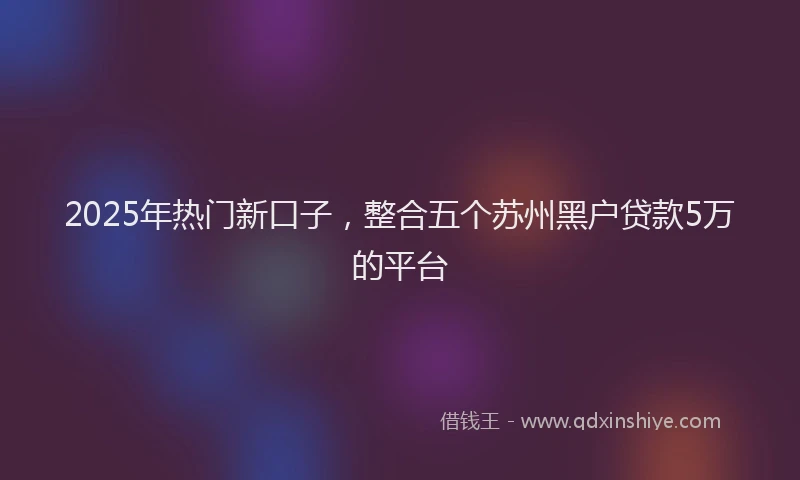 2025年热门新口子，整合五个苏州黑户贷款5万的平台