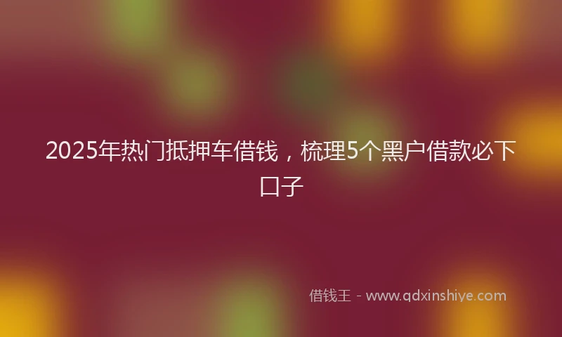 2025年热门抵押车借钱，梳理5个黑户借款必下口子