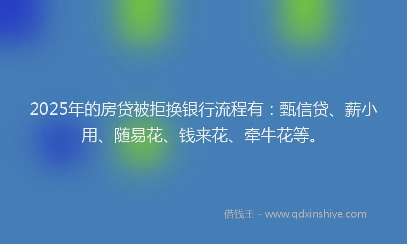 2025年的房贷被拒换银行流程有：甄信贷、薪小用、随易花、钱来花、牵牛花等。