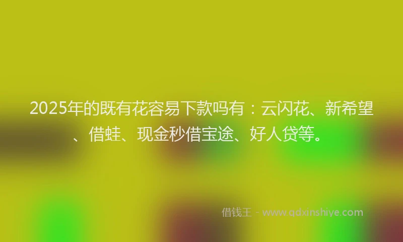 2025年的既有花容易下款吗有：云闪花、新希望、借蛙、现金秒借宝途、好人贷等。