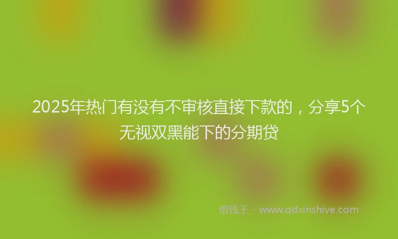 2025年热门有没有不审核直接下款的，分享5个无视双黑能下的分期贷
