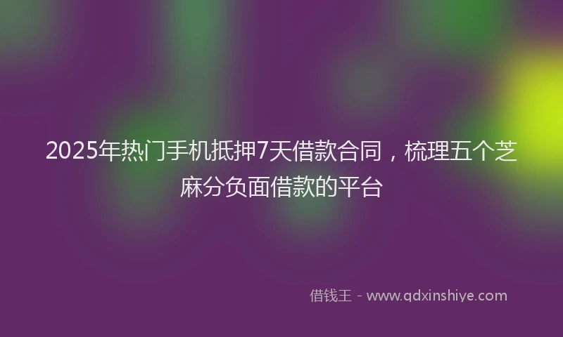 2025年热门手机抵押7天借款合同，梳理五个芝麻分负面借款的平台