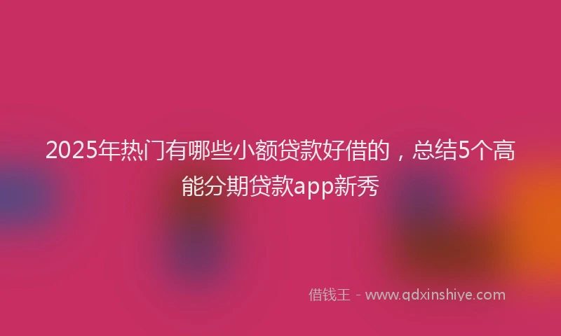 2025年热门有哪些小额贷款好借的，总结5个高能分期贷款app新秀