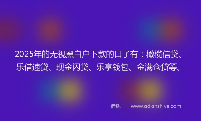 2025年的无视黑白户下款的口子有：橄榄信贷、乐借速贷、现金闪贷、乐享钱包、金满仓贷等。