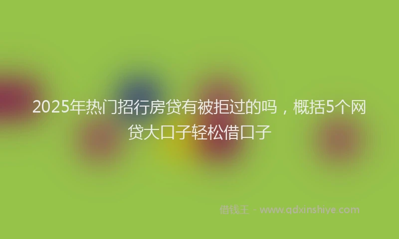 2025年热门招行房贷有被拒过的吗，概括5个网贷大口子轻松借口子