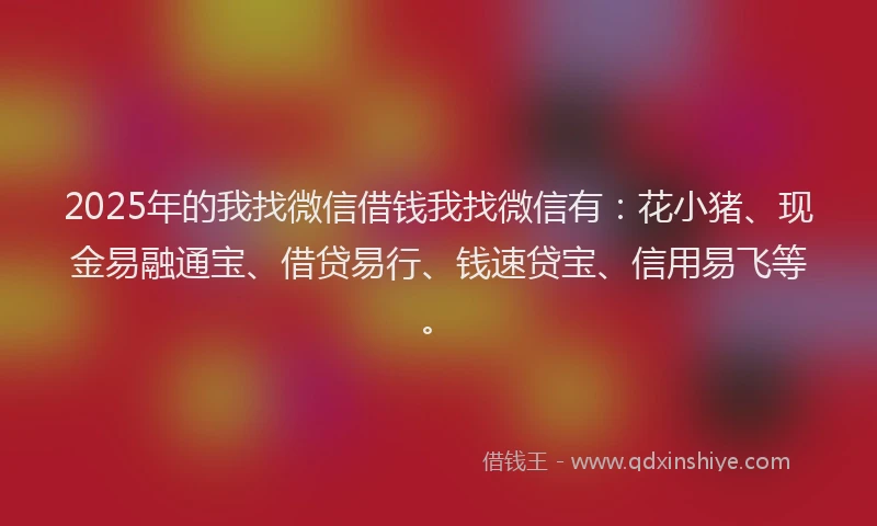 2025年的我找微信借钱我找微信有：花小猪、现金易融通宝、借贷易行、钱速贷宝、信用易飞等。