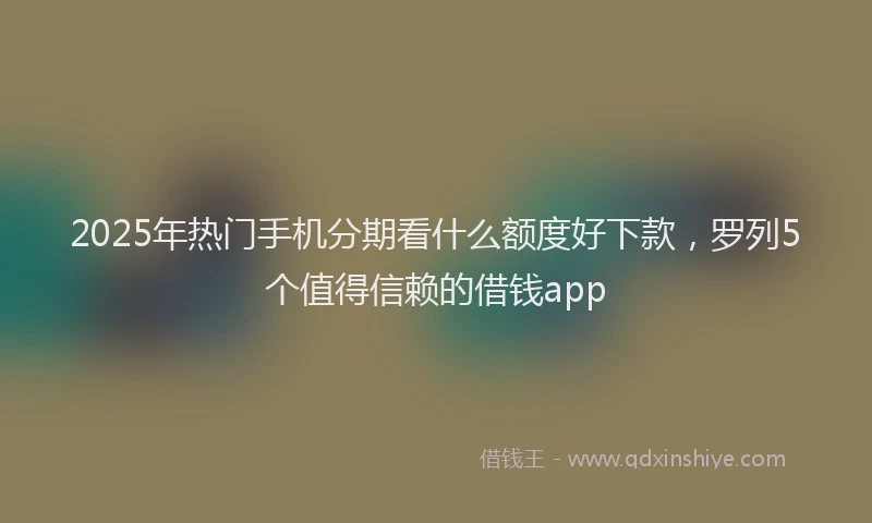 2025年热门手机分期看什么额度好下款，罗列5个值得信赖的借钱app
