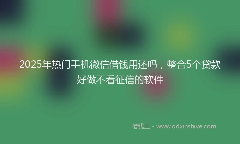 2025年热门手机微信借钱用还吗，整合5个贷款好做不看征信的软件