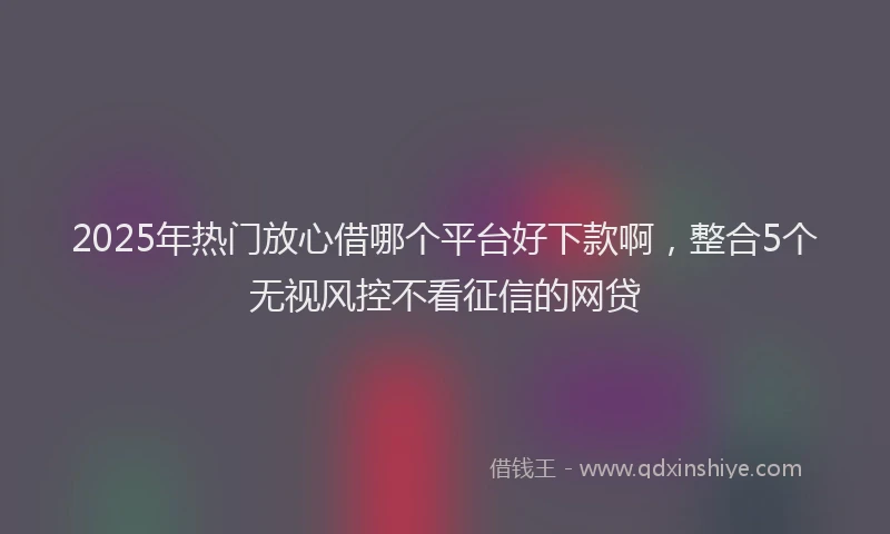 2025年热门放心借哪个平台好下款啊，整合5个无视风控不看征信的网贷