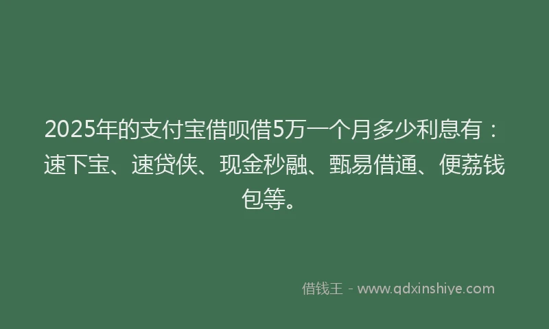 2025年的支付宝借呗借5万一个月多少利息有：速下宝、速贷侠、现金秒融、甄易借通、便荔钱包等。