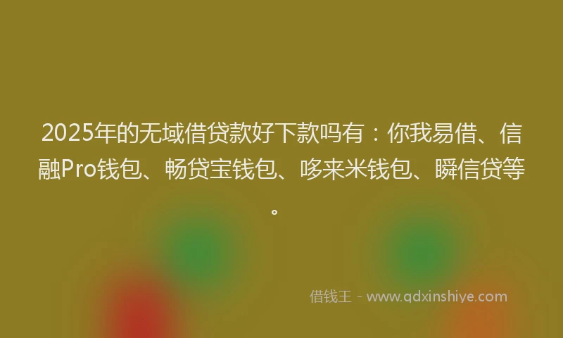 2025年的无域借贷款好下款吗有：你我易借、信融Pro钱包、畅贷宝钱包、哆来米钱包、瞬信贷等。