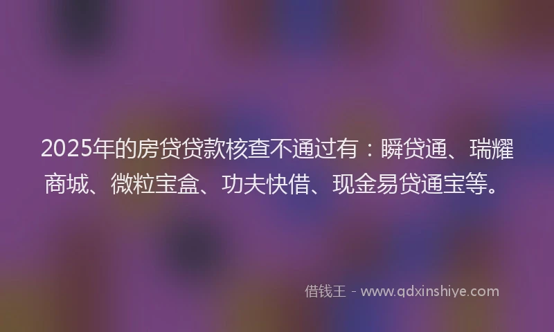 2025年的房贷贷款核查不通过有：瞬贷通、瑞耀商城、微粒宝盒、功夫快借、现金易贷通宝等。