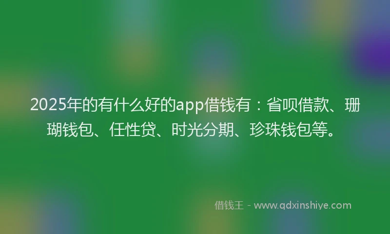 2025年的有什么好的app借钱有：省呗借款、珊瑚钱包、任性贷、时光分期、珍珠钱包等。