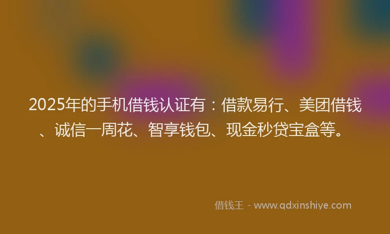 2025年的手机借钱认证有：借款易行、美团借钱、诚信一周花、智享钱包、现金秒贷宝盒等。