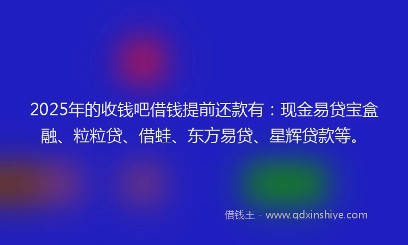 2025年的收钱吧借钱提前还款有：现金易贷宝盒融、粒粒贷、借蛙、东方易贷、星辉贷款等。