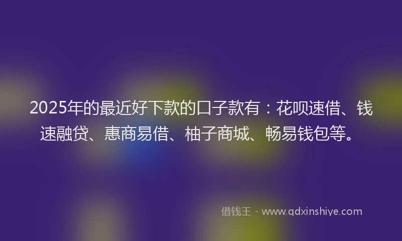 2025年的最近好下款的口子款有：花呗速借、钱速融贷、惠商易借、柚子商城、畅易钱包等。