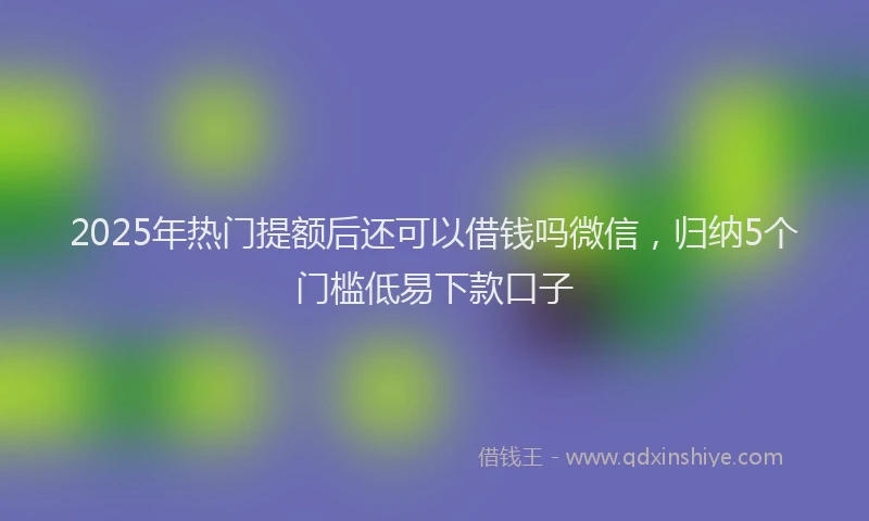 2025年热门提额后还可以借钱吗微信，归纳5个门槛低易下款口子