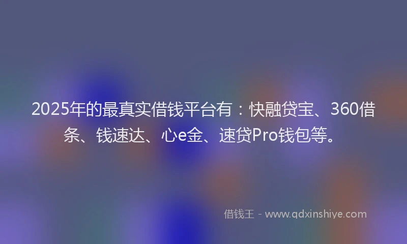 2025年的最真实借钱平台有：快融贷宝、360借条、钱速达、心e金、速贷Pro钱包等。