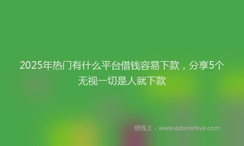 2025年热门有什么平台借钱容易下款，分享5个无视一切是人就下款