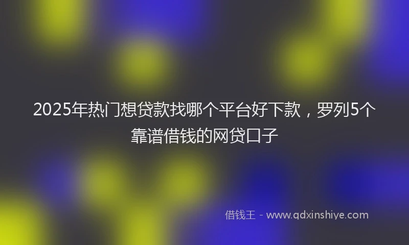 2025年热门想贷款找哪个平台好下款，罗列5个靠谱借钱的网贷口子