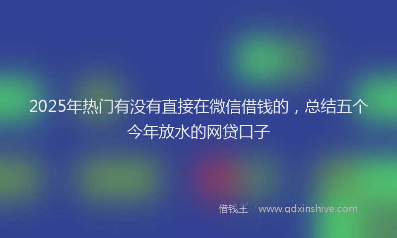 2025年热门有没有直接在微信借钱的，总结五个今年放水的网贷口子