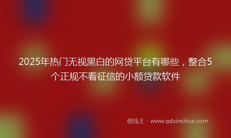 2025年热门无视黑白的网贷平台有哪些，整合5个正规不看征信的小额贷款软件