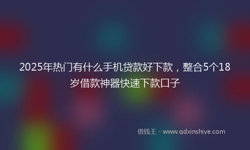 2025年热门有什么手机贷款好下款，整合5个18岁借款神器快速下款口子