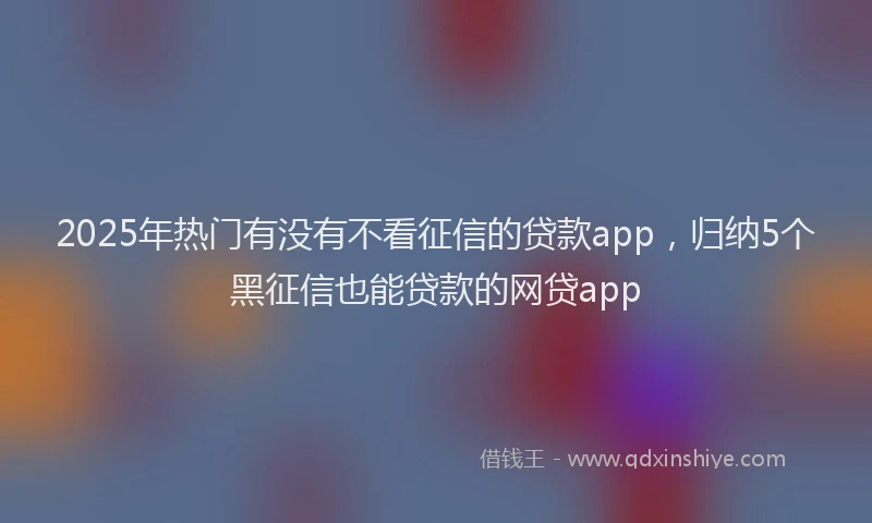 2025年热门有没有不看征信的贷款app，归纳5个黑征信也能贷款的网贷app
