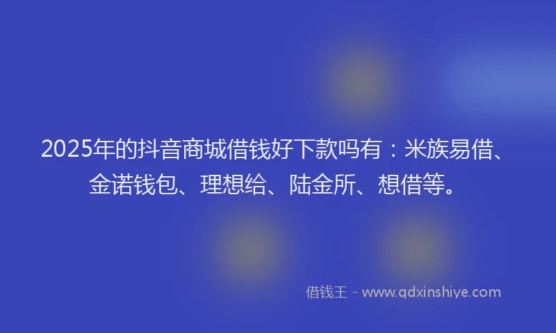 2025年的抖音商城借钱好下款吗有：米族易借、金诺钱包、理想给、陆金所、想借等。