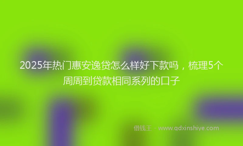 2025年热门惠安逸贷怎么样好下款吗，梳理5个周周到贷款相同系列的口子