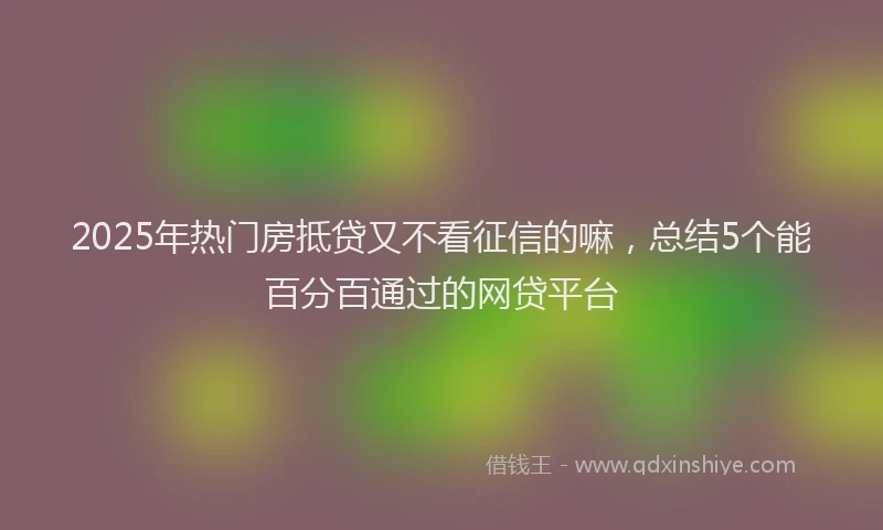 2025年热门房抵贷又不看征信的嘛，总结5个能百分百通过的网贷平台