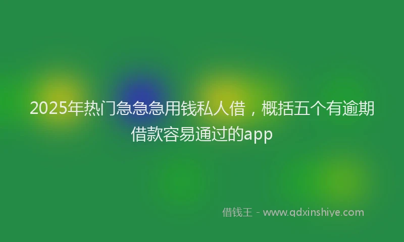 2025年热门急急急用钱私人借，概括五个有逾期借款容易通过的app
