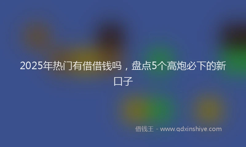 2025年热门有借借钱吗，盘点5个高炮必下的新口子