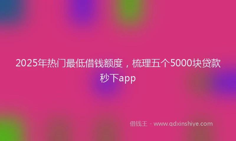 2025年热门最低借钱额度，梳理五个5000块贷款秒下app