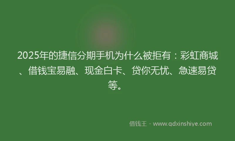 2025年的捷信分期手机为什么被拒有：彩虹商城、借钱宝易融、现金白卡、贷你无忧、急速易贷等。