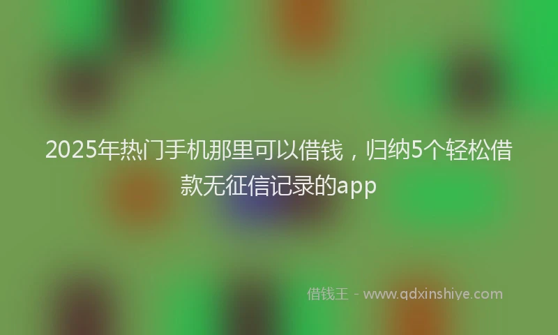 2025年热门手机那里可以借钱，归纳5个轻松借款无征信记录的app