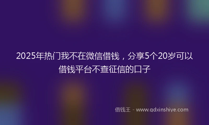 2025年热门我不在微信借钱，分享5个20岁可以借钱平台不查征信的口子