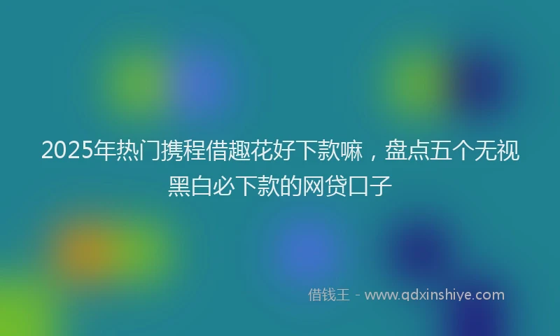2025年热门携程借趣花好下款嘛，盘点五个无视黑白必下款的网贷口子