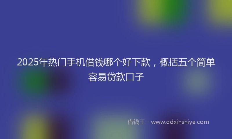2025年热门手机借钱哪个好下款，概括五个简单容易贷款口子