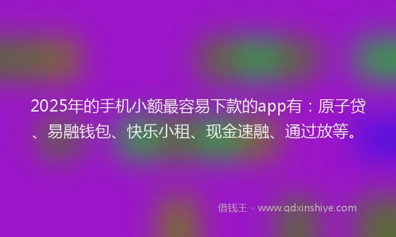 2025年的手机小额最容易下款的app有：原子贷、易融钱包、快乐小租、现金速融、通过放等。
