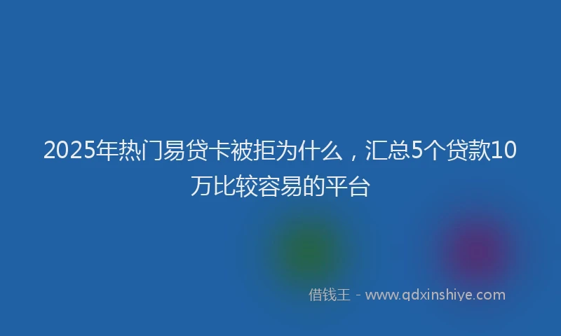 2025年热门易贷卡被拒为什么，汇总5个贷款10万比较容易的平台